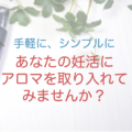 妊活アロマ　「手軽に、シンプルにアロマを取り入れませんか？」